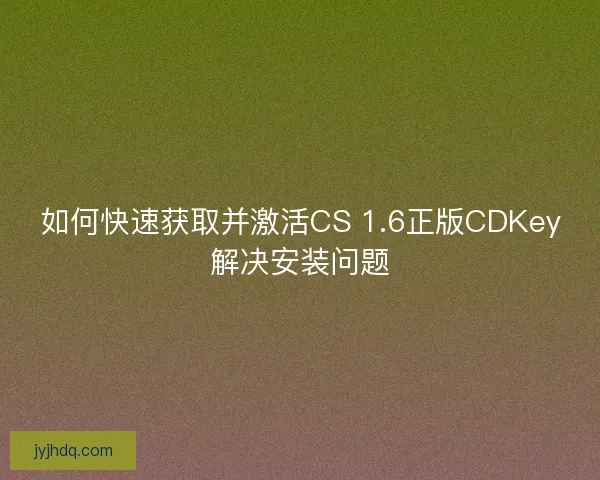 如何快速获取并激活CS 1.6正版CDKey解决安装问题