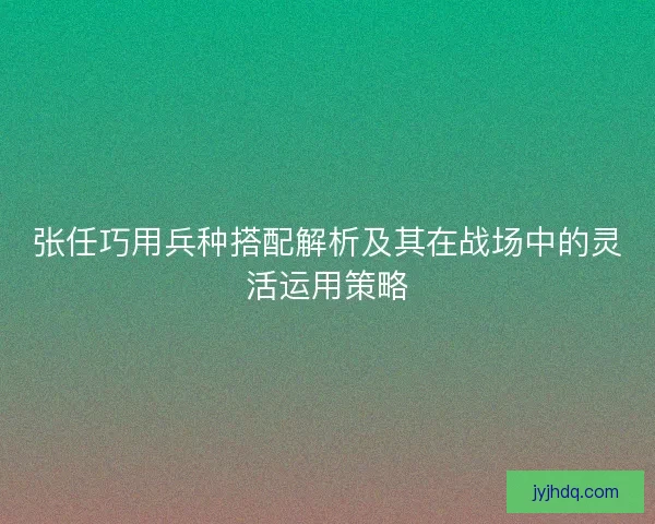 张任巧用兵种搭配解析及其在战场中的灵活运用策略
