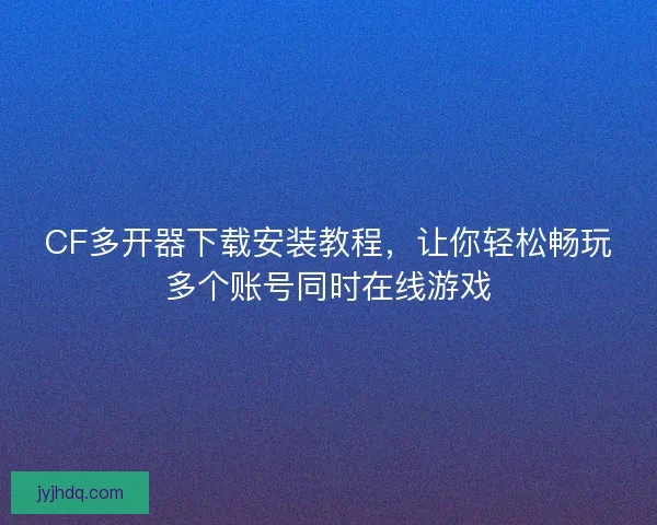 CF多开器下载安装教程，让你轻松畅玩多个账号同时在线游戏