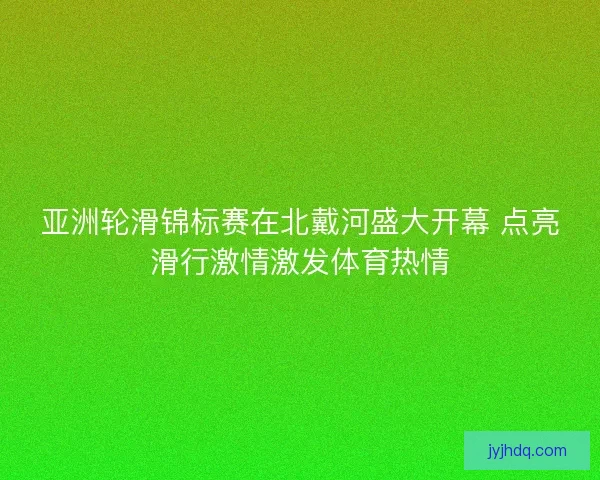 亚洲轮滑锦标赛在北戴河盛大开幕 点亮滑行激情激发体育热情