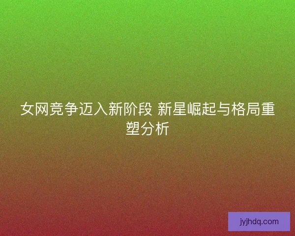 女网竞争迈入新阶段 新星崛起与格局重塑分析