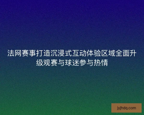 法网赛事打造沉浸式互动体验区域全面升级观赛与球迷参与热情