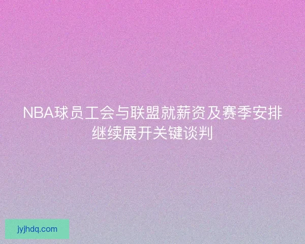 NBA球员工会与联盟就薪资及赛季安排继续展开关键谈判