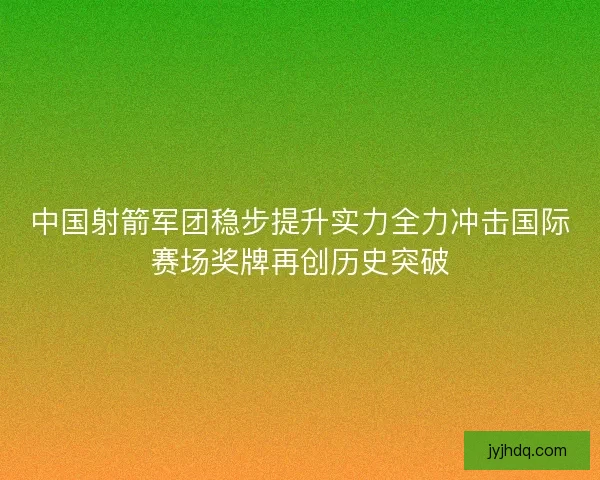 中国射箭军团稳步提升实力全力冲击国际赛场奖牌再创历史突破